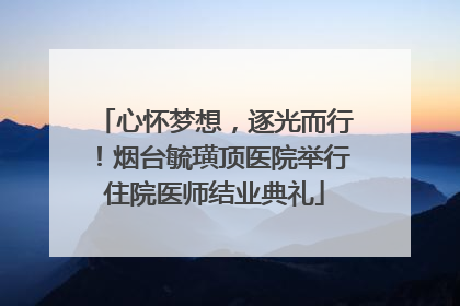 心怀梦想，逐光而行！烟台毓璜顶医院举行住院医师结业典礼