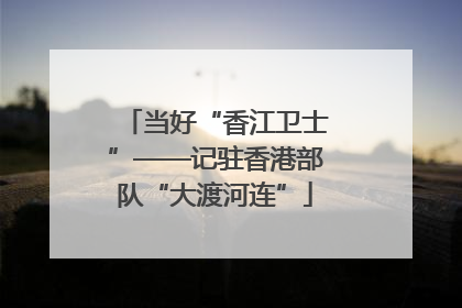 当好“香江卫士”——记驻香港部队“大渡河连”