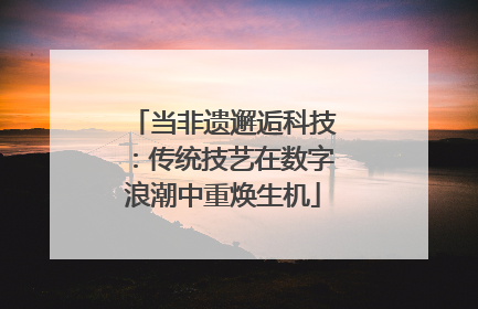 当非遗邂逅科技：传统技艺在数字浪潮中重焕生机