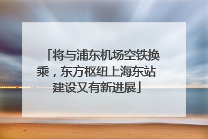 将与浦东机场空铁换乘，东方枢纽上海东站建设又有新进展