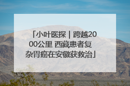 小叶医探｜跨越2000公里 西藏患者复杂胃癌在安徽获救治