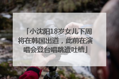 小沈阳18岁女儿下周将在韩国出道，此前在演唱会登台唱跳遭吐槽