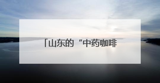 山东的“中药咖啡”火了！你怎么看