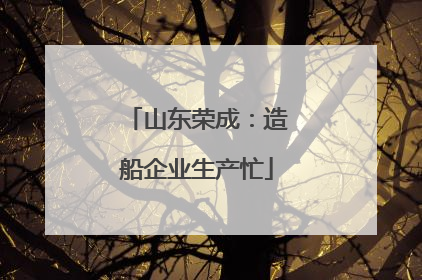 山东荣成：造船企业生产忙