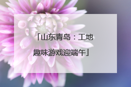 山东青岛：工地趣味游戏迎端午