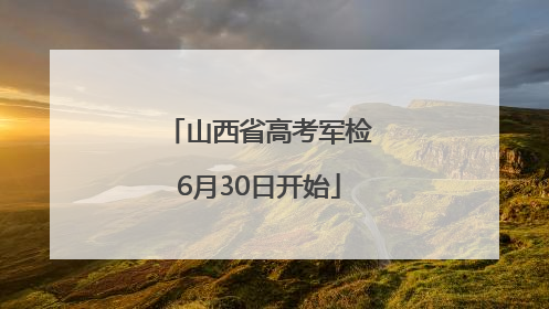 山西省高考军检6月30日开始