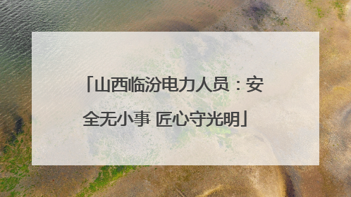 山西临汾电力人员：安全无小事 匠心守光明
