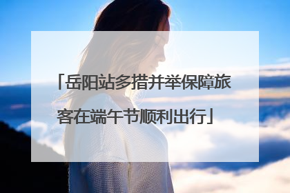 岳阳站多措并举保障旅客在端午节顺利出行