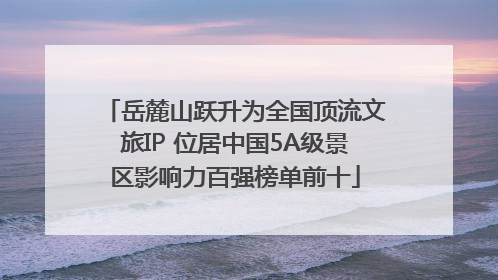 岳麓山跃升为全国顶流文旅IP 位居中国5A级景区影响力百强榜单前十