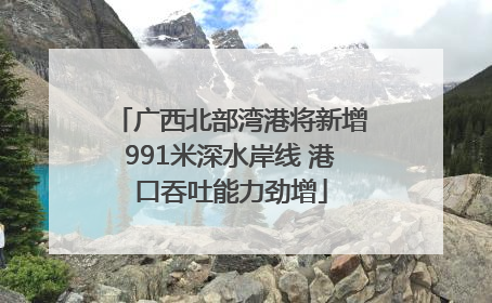 广西北部湾港将新增991米深水岸线 港口吞吐能力劲增
