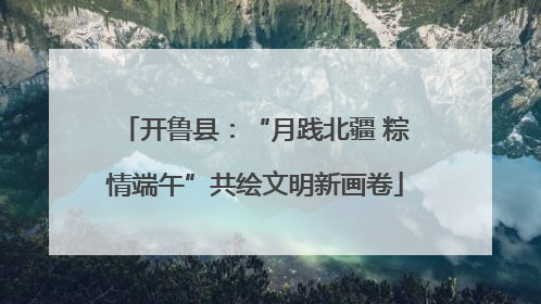 开鲁县：“月践北疆 粽情端午”共绘文明新画卷