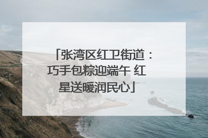张湾区红卫街道：巧手包粽迎端午 红星送暖润民心