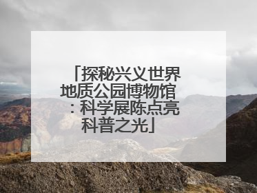 探秘兴义世界地质公园博物馆：科学展陈点亮科普之光