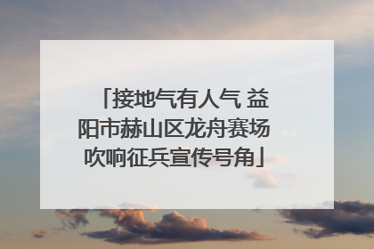接地气有人气 益阳市赫山区龙舟赛场吹响征兵宣传号角