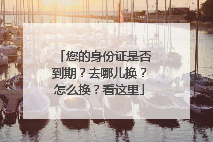 您的身份证是否到期？去哪儿换？怎么换？看这里