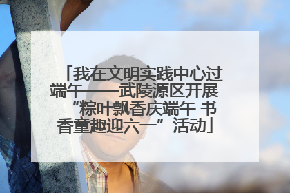 我在文明实践中心过端午——武陵源区开展“粽叶飘香庆端午 书香童趣迎六一”活动