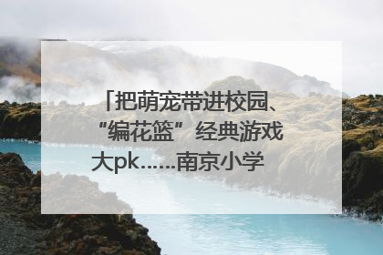 把萌宠带进校园、“编花篮”经典游戏大pk……南京小学花式“庆六一”