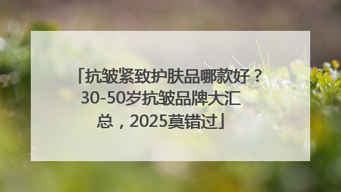 抗皱紧致护肤品哪款好？30-50岁抗皱品牌大汇总，2025莫错过