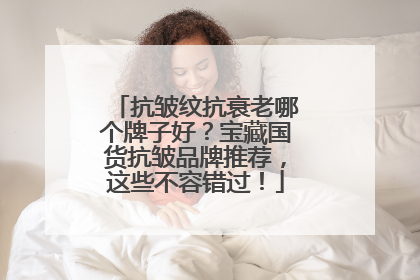 抗皱纹抗衰老哪个牌子好？宝藏国货抗皱品牌推荐，这些不容错过！