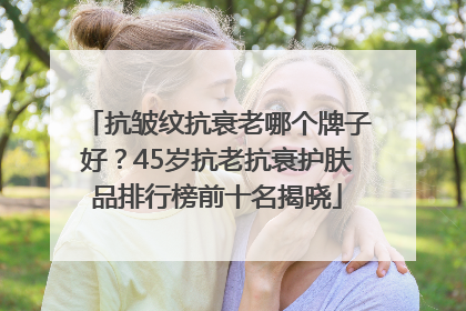 抗皱纹抗衰老哪个牌子好？45岁抗老抗衰护肤品排行榜前十名揭晓