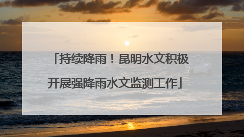 持续降雨！昆明水文积极开展强降雨水文监测工作