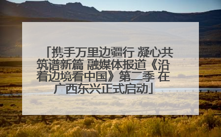 携手万里边疆行 凝心共筑谱新篇 融媒体报道《沿着边境看中国》第二季 在广西东兴正式启动