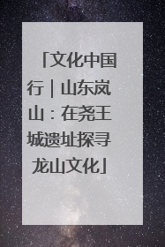文化中国行｜山东岚山：在尧王城遗址探寻龙山文化