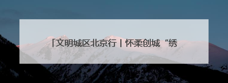 文明城区北京行丨怀柔创城“绣花功”：街巷焕彩、乡村兴业