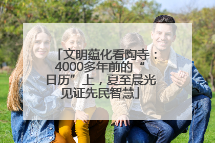文明蕴化看陶寺：4000多年前的“日历”上，夏至晨光见证先民智慧