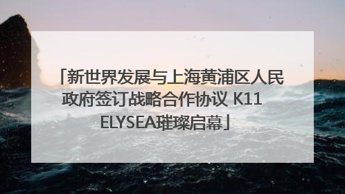 新世界发展与上海黄浦区人民政府签订战略合作协议 K11 ELYSEA璀璨启幕