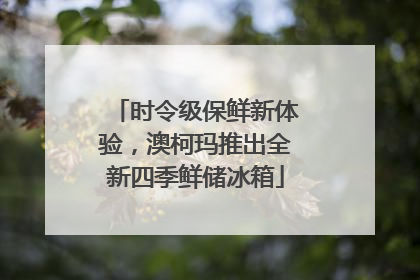 时令级保鲜新体验，澳柯玛推出全新四季鲜储冰箱