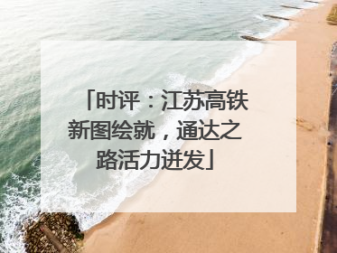 时评：江苏高铁新图绘就，通达之路活力迸发