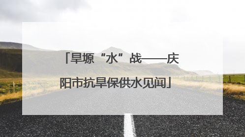 旱塬“水”战——庆阳市抗旱保供水见闻