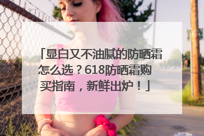 显白又不油腻的防晒霜怎么选？618防晒霜购买指南，新鲜出炉！