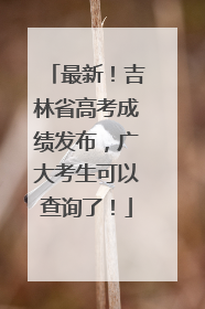 最新！吉林省高考成绩发布，广大考生可以查询了！