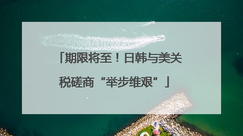 期限将至！日韩与美关税磋商“举步维艰”