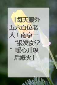 每天服务五六百位老人！南京一“银发食堂”暖心升级后爆火