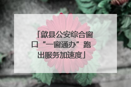 歙县公安综合窗口“一窗通办”跑出服务加速度