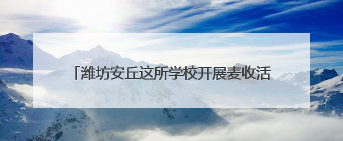 潍坊安丘这所学校开展麦收活动，盼学子 “麦” 向未来