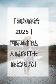 潮起廊洽2025丨国际旅拍达人喊你打卡廊洽时光