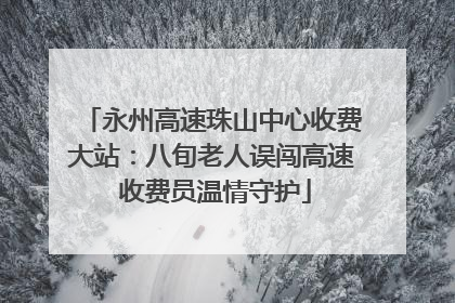 永州高速珠山中心收费大站：八旬老人误闯高速 收费员温情守护