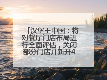 汉堡王中国：将对餐厅门店布局进行全面评估，关闭部分门店并新开40至60家