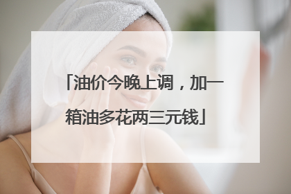 油价今晚上调，加一箱油多花两三元钱