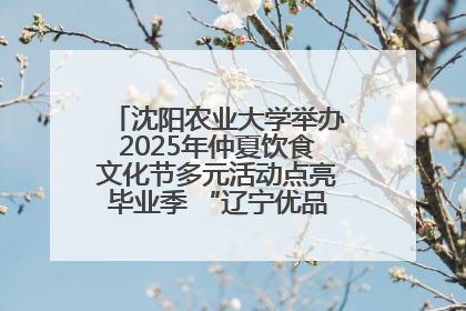 沈阳农业大学举办2025年仲夏饮食文化节多元活动点亮毕业季 “辽宁优品”进校园首站启动