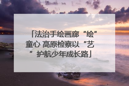 法治手绘画廊“绘”童心 高原检察以“艺”护航少年成长路