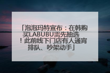 泡泡玛特宣布：在韩购买LABUBU需先抽选！此前线下门店有人通宵排队、吵架动手