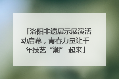 洛阳非遗展示展演活动启幕，青春力量让千年技艺“潮” 起来