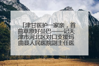 津甘医护一家亲，首曲草原好曼巴——记天津市河北区对口支援玛曲县人民医院副主任医师山西籍女儿崔洁娜
