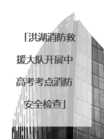 洪湖消防救援大队开展中高考考点消防安全检查