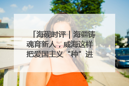 海砚时评｜海疆铸魂育新人，威海这样把爱国主义“种”进年轻人心里